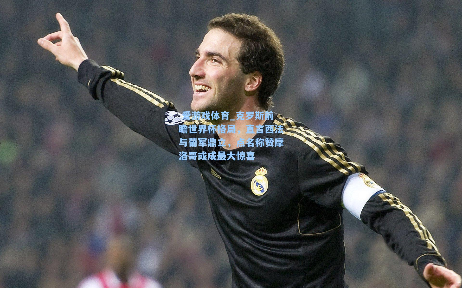 克罗斯前瞻世界杯格局,直言西法与葡军鼎立,点名称赞摩洛哥或成最大惊喜